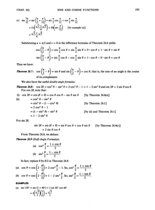 CHAP. 26) SINE AND COSINE FUNCTIONS 195
In 7 1 7 1 7 1 7 1
12 2 12 2 12
(c) sin -= sin (2 +5)= sin 5cos 5+cos - sin -
= (l)( Jz+& )+(O)(sin :
) [by example (a)]
SubstitutingU = a/2 and U = 8in the differenceformulasof Theorem 26.6yields
a 1c
cos (i- 8 ) = cos 5cos 8 +sin - sin 8 = 0 cos 8 + 1 sin 8 = sin 8
sin (F- 8) = sin 5cos 8 - cos - sin 8 = 1 cos 8 - 0 sin 8 = cos 8
2
2
a II
Thus we have:
Theorem26.7: cos (i- 8) = sin 8 and sin (;,- 8) = cos 8; that is, the sine of an angle is the cosine
of its complement.
We also have the useful double-angleformulas :
Theorem26.8: cos 28 = cos28 -sin28 = 2 cos28 - 1 = 1 - 2 sin28 and sin 28 = 2 sin 8 cos 8.
For cos 28, note that:
(i) cos 28 = cos (8 +8)= cos 8 cos 8 - sin 8 sin 8
(ii)
[by Theorem 26.6(a)]
p y Theorem 26.11
[by (ii) and Theorem 26.11
= cos2 8 - sin28
= cos28 - (1 - cos28)
= 2 cos2 8 - 1
= (1.- sin28) - sin28
= 1 - 2 sin28
For sin 28,
sin 28 = sin (8 +8) = sin 8 cos 8 +cos 8 sin 8 [by Theorem 26.6(c)]
= 2 sin 8 cos 8
From Theorem 26.8,we deduce:
Theorem26.9 (Half-AngleFormulas):
8 1 +cos 8
2
8 1 -cos 8
2
2
2
(a) cos2- =
(b) sin2- =
In fact,replace 8 by 812 in Theorem 26.8:
8 1 +COS e
2 '
2
8 8 1 -cos 8
2' 2 2 .
(a) cos 8 = cos - 1. so, cos2 - =
(6) COS 8 = COS - So, sin2- =
EXAMPLES
(a) sin 120"= sin (2 x 60")
= 2 sin 60"cos 60"
 