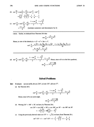 196 SINE AND COSINE FUNCTIONS [CHAP. 26
2n n
4 4 2
J
3
1+cos- 1 + -
2
=-
6
2
n
(c) cos2-= cos2
12
=- + J 3 [multiply numerator and denominator by 2)
4
~~~ ~
CHECK Earlier, we deduced from Theorem 26.6 that
n Jz+&
4
cos -=
12
Hence, in view of the identity (U +u ) ~
= u2 +2uu +u2,
1-cos-n J z
1--
.Hence, since n/8 is in the first quadrant,
2 2-$
=-=-
1 n 4
8 2 4 2 2 4
(d) sin2 = sin2 (-x -)=
n &m
2
sin - = +
8
SolvedProblems
'26.1 Evaluate: (a)cos ( 4 8 ) ;(6) cos 210";(c) sin 135"; (d) cos 17".
(a) By Theorem 26.9,
Hence, since n/8 is an acute angle,
J
m
m
2
cos -=
8
(b) Writing 210" = 180" + 30",we have, by Theorem 26.6,
cos 210" = cos (180" + 30") = cos 180" cos 30" - sin 180" sin 30"
= -I(+) J- - (O)(i) = - 2
J5
(c) Using the previously derived value cos 135" = -&2, we have, from Theorem 26.1,
 