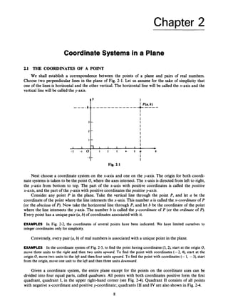 Chapter 2
Coordinate Systems in a Plane
2.1 THE COORDINATES OF A POINT
We shall establish a correspondence between the points of a plane and pairs of real numbers.
Choose two perpendicular lines in the plane of Fig. 2-1. Let us assume for the sake of simplicity that
one of the lines is horizontal and the other vertical. The horizontal line will be called the x-axis and the
vertical line will be called the y-axis.
c
:L
‘I
1
- l t
Fig. 2-1
Next choose a coordinate system on the x-axis and one on the y-axis. The origin for both coordi-
nate systemsis taken to be the point 0,
where the axes intersect.The x-axis is directed from left to right,
the y-axis from bottom to top. The part of the x-axis with positive coordinates is called the positioe
x-axis, and the part of the y-axis with positive coordinates the positivey-axis.
Consider any point P in the plane. Take the vertical line through the point P, and let a be the
coordinate of the point where the line intersects the x-axis. This number a is called the x-coordinate of P
(or the a6scissa of P).Now take the horizontal line through P, and let 6 be the coordinate of the point
where the line intersects the y-axis. The number 6 is called the y-coordinate of P (or the ordinate of P).
Every point has a unique pair (a, b) of coordinates associated with it.
EXAMPLES In Fig. 2-2, the coordinates of several points have been indicated. We have limited ourselves to
integer coordinatesonly for simplicity.
Conversely,every pair (a, 6)of real numbers is associated with a unique point in the plane.
EXAMPLES In the coordinate system of Fig. 2-3, to find the point having coordinates (3, 2), start at the origin 0,
move three units to the right and then two units upward. To find the point with coordinates (-2, 4), start at the
origin 0,move two units to the left and then four units upward. To find the point with coordinates (- 1, -3), start
from the origin,move one unit to the left and then three units downward.
Given a coordinate system, the entire plane except for the points on the coordinate axes can be
divided into four equal parts, called quadrants. All points with both coordinates positive form the first
quadrant, quadrant I, in the upper right-hand corner (see Fig. 2-4). Quadrant I1 consists of all points
with negative x-coordinate and positive y-coordinate; quadrants I11 and IV are also shown in Fig. 2-4.
8
 