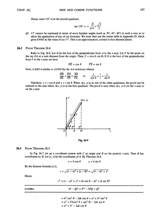 CHAP. 26) SINE AND COSINE FUNCTIONS 197
Hence, since 135"is in the second quadrant,
sin 135"= + 8= $
(d) 17"cannot be expressed in terms of more familiar angles (such as 30", 45", 60")in such a way as to
allow the application of any of our formulas. We must then use the cosine table in Appendix D, which
gives 0.9563as the value of cos 17". This is an approximation, correct to four decimal places.
26.2 Prove Theorem 26.4.
Refer to Fig. 26-9. Let D be the foot of the perpendicular from A to the x-axis. Let F be the point on
the ray OA at a unit distance from the origin. Then, F = (cos8, sin 8). If E is the foot of the perpendicular
from F to the x-axis, we have
- -
OE = cos e FE = sin 8
Now, AADO is similar to AFEO (by the AA criterion),whence
Therefore, x = r cos 8 and y = r sin 8. When A(x, y) is in one of the other quadrants, the proof can be
reduced to the case where A(x, y) is in the first quadrant. The proof is easy when A(x, y) is on the x-axis or
on the y-axis.
E D X
Fig. 26-9
26.3 Prove Theorem 26.5.
In Fig. 26-7, set up a coordinate system with C as origin and B on the positive x-axis. Then B has
coordinates (a,0).Let (x,y) be the coordinates of A. By Theorem 26.4,
y = b sin 8
= b cos e
By the distance formula (24,
c = J(x -a)' +(y -0)' = & q T j 7
Hence,
c2 = (x - a)2+y2 = (b cos 8 - a)' +(b sin q2
ALGEBRA (P - Q)' = P
' - 2PQ +Q'
= b2 cos2 8 - h b COS e +a2 +b2 sin' 8
= U
' +b2(cos28 +sin' 8) - 2ab COS 8
= a2 +b2 - 2ab cos e
 