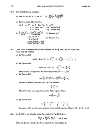 198 SINE AND COSINE FUNCTIONS [CHAP. 26
26.4 Derive the followingidentities:
sin 8 1 -COS 28
(b) = sin 28
(a) (sin 8 -cos 8)2= 1 - sin 28
(a) By the ALGEBRA of Problem 26.3,
(sin 8 - COS q2= sin28 -2 sin 8 COS 8 +cos2 8
= 1 - 2 sin 8 cos 8
= 1 - sin 28
[by Theorem 26.1J
[by Theorem 26.8)
sin2 8 +sin2 8
2 sin 8 COS 8
(2 sin @)(sin8) sin 8
(2 sin excos e)-COS 8
-
-
- --
-
[by Theorem 26.1J
26.5 Given that 8is in the fourth quadrant and that cos 8 = 3,
(c)COS (8/2); (d)sin (8/2).
find: (a)cos 28; (b) sin 8;
(a) By Theorem 26.8,
/? 2
(b) By Theorem 26.1,
4 5
sin2 8 = 1 - cos2 8 = 1 -
Then, sincesin 8 is negative for 8 in the fourth quadrant, sin 8 = -&3.
(c) By Theorem 26.9,
e 1+COS e 1 +p/q 3 +2 5
=-=--- -
2 2 6 6
cos2 - =
2
Since 8is in the fourth quadrant, 3z/2 < 8 < 2z; therefore,
31L e
- - < - < a
4 2
Thus, 8/2 is in the second quadrant, and cos (8/2) is negative. Hence,
e
cos - = - $
2
(4 By Theorem 26.9,
e i - c o s e 1 - 3 3 - 2 1
sin2 - = =-=-=-
2 2 2 6 6
From part (c), 8/2 is in the second quadrant. Hence, sin (8/2) is positive. Thus,sin 8/2 = l / f i = $/6.
26.6 Let AABC be any triangle.Using the notation in Fig. 26-10, prove
sin A sin B sin C
a b C
law o
f sines
-----
- -
(Here,sin A is the sine of 3= CAB, and similarly for sin B and sin C.)
 