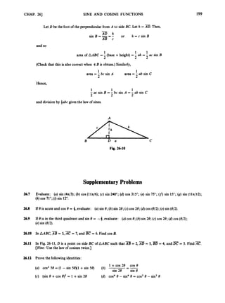 CHAP. 261 SINE AND COSINE FUNCTIONS 199
Let D be the foot of the perpendicularfrom A to side BC. Let h = AD. Then,
-
or h = c sin B
AD h
sin B === -
AB c
and so
1 1 1
2 2 2
area of AABC = -(base x height) = - ah = - ac sin B
(Check that this is also correct when 9:B is obtuse.) Similarly,
1
2
area =- ab sin C
1
area = - bc sin A
2
Hence,
1 1 1
- ac sin B = - bc sin A = - ab sin C
2 2 2
and division by 4abc gives the law of sines.
A
B D a C
Fig. 26-10
Supplementary Problems
26.7 Evaluate: (a) sin (4n/3); (b) cos (lln/6); (c) sin 240"; (6)cos 315";(e) sin 75"; (f)sin 15";(9) sin (11n/12);
(h) cos 71";(i) sin 12".
26.8 If 8 is acute and cos 8 = 4, evaluate: (a) sin 8;(b) sin 28; (c)cos 28;(d) cos (8/2);(e) sin (8/2).
26.9 If 8 is in the third quadrant and sin 8 = -3,evaluate: (a) cos 8;(b) sin 28; (c)cos 28;(d) cos (8/2);
(e)sin (8/2).
26.10 In AABC, AB = 5, AC = 7, and = 6. Find cos B.
26.11 In Fig. 26-11, D is a point on side BC of AABC such that AB = 2, AD = 5,
[Hint:
U
s
e the law of cosines twice.]
= 4, and = 3. Find x.
26.12 Prove the followingidentities:
1 +cos 28 cos e
--
(a) cos258 = (1 - sin 5e)(i +sin 58) (b) -
sin 28 sin 8
(c) (sin 8 +cos 8)2= 1 +sin 28 (6) cos4 8 - sin48 = cos2 8 - sin28
 
