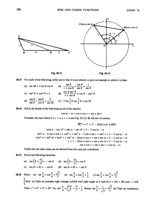 200 SINE AND COSINE FUNCTIONS [CHAP. 26
Fig. 26-11 Fig. 26-12
26.13 For each of the following, either prove that it is an identity or give an examplein which it is false:
sin 8 cos 8 1
+-=-
(b) I +cos e sin e sin e
(a) sin 48 = 4 sin 8 cos 8
cos 8 sin 8 2 3 3
2 2
(e) -+-=-
sin 8 COS 8 sin 28
(f)2 sin - 8 cos - 8 = sin 38
26.14 Fill in all details of the followingproof of the identity
cos (U - U) = cos U cos U +sin U sin U
Consider the case where 0 5 U < U < U +n (see Fig. 26-12).By the law of cosines,
-
BC2 = l2 + 1' -2(1)(1)COS #BOC
(cos U - cos U
)
' +(sin U -sin U
)
' = 2 -2 cos (U - U)
cos2U - 2 cos U cos U +cos2U +sin' U -2 sin U sin U +sin2U = 2 - 2 cos (U - U)
(cos2U +sin' U) +(cos2U +sin2U) - COS U cos U +sin U sin U) = 2 - 2 cos (U -U)
1 + 1 - CCOS U cos U +sin U sin U) = 2 - 2 cos (U - U)
cos U cos U +sin U sin U = cos (U - U)
Verify that all other casescan be derived from the casejust considered.
26.15 Prove the followingidentities:
= -sin 8 (b) sin
(c) COS (n+8) = - COS 8 (d) sin (n+8) = -sin 8
n n 1 7c n J 5
n *
26.16 Show: (a) sin - = cos - =- (b) sin - = cos -=-
4 4 2 6 3 2 3 6 2
(c) sin - = cos -= -
n
[Hint: (a)Take an isosceles right triangle AOGB with right angle at G and let b = OG = BG and c = OB.
L
1 n 1
f = (:r= = - Hence, sin - = -= g.
(b) Take an equilateral
Then, c
' = b2 +b2 = 2b2. So, sin' -
c2 2' 4 J z 2
 
