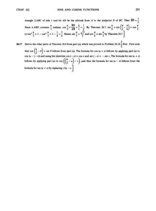 CHAP. 261 SINE AND COSINE FUNCTIONS 201
1
= -
2'
triangle AABC of side 1 and let AD be the altitude from A to the midpoint D of BC. Then
-
x x B D 4 1 x a
By Theorem 26.7, sin-=cos
6
Since iKABD contains - radians, cos - === - = -
3 3 AB 1 2'
a x 1 3
(c) sin2 - = 1 - cos2 - = 1 - - =-
3 3 4 4' 3 2 6 3 1
a a
Hence,sin = and cos - = sin -by Theorem 26.7.
26.17 Derive the other parts of Theorem 26.6from part (a),which was proved in Problem 26.14. Hint:First note
r
that cos (i- 8 ) = sin 8 follows from part (a). The formula for cos (U +U) follows by applying part (a)to
cos (U - (-U)) and using the identitiescos (-U) = cos U and sin (-U) = - sin 0.The formula for sin (U +v)
follows by applying part (a) to cos ((; - U
) - v), and then the formula for sin (U - U) follows from the
formulafor sin (u +v) by replacing U by -U.
3
 