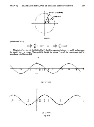 CHAP. 271 GRAPHS AND DERIVATIVES OF SINE AND COSINE FUNCTIONS 203
(COS (8+h), sin (0 +
-(COS e, sin 8)
Fig. 27-1
(see Problem 26.15)
= -sin 8 and sin
The graph of y = cos x is sketched in Fig. 27-2(a). For arguments between --a and 0, we have used
the identity cos (-x) = cos x (Theorem 26.3). Outside the interval [- -a, 4, the curve repeats itself in
accordance with Theorem 26.2.
t'
(a) y = cosx
IY
(b) y=sinx
Fig. 27-2
 
