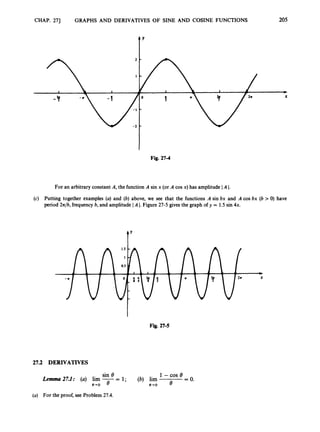 CHAP. 271 GRAPHS AND DERIVATIVES OF SINE AND COSINE FUNCTIONS
Y
205
Fig. 27-4
For an arbitrary constant A, the function A sin x (or A cos x) has amplitude I A I.
(c) Putting together examples (a) and (b) above, we see that the functions A sin bx and A cos bx (b > 0) have
period 27& frequencyb, and amplitude IA I.Figure 27-5 gives the graph of y = 1.5 sin 4x.
t'
Fig. 27-5
27.2 DERIVATIVES
sin 8 1-cos e
Lemma 27.1: (a) lim -= 1; (6) lim = 0.
8-0 8 8+0 6
(a) For the proof, see Problem 27.4.
 