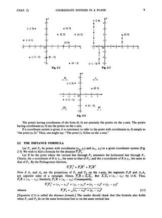 CHAP. 23
4 Y
(-2.4)
T
4
I
4
4 -
(-2.3) 3 - 0 (3.3)
2 - 0 (2.2) (5.2) +
I
(3.0) 1
- I + 1 - 1 -
I -
(-4,I)
1 1 1 1 1 I A I 1
-4 - 3 - 2 - 1 0 I 2 3 4 5 x %+*
‘ - 2 ,
4
0 (-3. -2) -2(C (0, -2)
-3 - 0 (4, -3) (-1,-3) 1 -3
COORDINATE SYSTEMS IN A PLANE
4 Y
4 -
3 -
2 - 9 (3*2)
1 -
3 4 5 x
-
9
11 3 -
(-1.2) 0 2
(-. +)
I 1 I
-3 -2 - 1 0
0 (-3,-1) -1
4 Y
I
(+*+)
-
I ’ 0 (2.1)
I 1 I
1 2 3
-
Fig. 2-4
The points having coordinates of the form (0, b) are precisely the points on the y-axis. The points
If a coordinate system is given, it is customary to refer to the point with coordinates (a, b) simply as
having coordinates (a,0)are the points on the x-axis.
“the point (a,b).”Thus, one might say: “The point (1,O) lies on the x-axis.”
2.2 THE DISTANCE FORMULA
Let P1and P, be points with coordinates (x,, y,) and (x,, y,) in a given coordinate system (Fig.
2-5). We wish to find a formula for the distancePIP2.
Let R be the point where the vertical line through P, intersects the horizontal line through P,.
Clearly, the x-coordinate of R is x2,the same as that of P,;and the y-coordinate of R is y,, the same as
that of P,.By the Pythagorean theorem,
-
= Fp2
+P,R2
Now if A, .and A, are the projections of P, and P2 on the x-axis, the segments P,R and A,&
are opposite sides of a rectangle. Hence, P,R = A,& But A,A2 = Ix, -x, I by (1.6). Thus,
- -
= Ix, - x2I. Similarly,P,R = Iy1 - y, I. Consequently,
PlP,* = Ix1 - x2 1, + IY l - Y, 1
, = (x, - x2), +011 - Y,),
PlP, = Jbl -x2I2 +b
1- Y,),
whence
[Equation (2.1) is called the distance formula.] The reader should check that this formula also holds
when P,and P, lie on the same horizontal line or on the same vertical line.
(2.1)
 