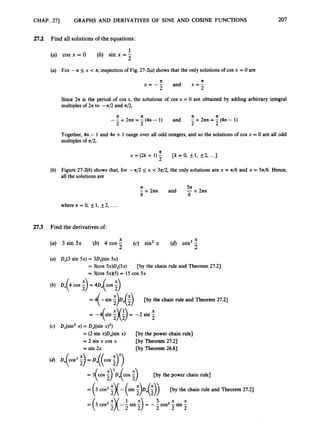 CHAP. 273 GRAPHS AND DERIVATIVES OF SINE AND COSINE FUNCTIONS 207
27.2 Find all solutions of the equations:
1
(a) cos x = 0 (b) sin x = -
2
(a) For -a 5 x < a, inspection of Fig 27-2(a)shows that the only solutions of cos x = 0 are
a
x = -- and x=lf
2 2
Since 211 is the period of cos x, the solutions of cos x = 0 are obtained by adding arbitrary integral
multiples of 271 to -n/2 and a/2,
a ‘ a a a
2 2 2 2
- - +2zn = - (4n - 1) and - +2an = - (4n - 1)
Together, 4n - 1 and 4n + 1 range over all odd integers, and so the solutions of cos x = 0 are all odd
multiples of 4 2 ,
n
x = (2k + 1)5 [k = 0, f1, f 2 , ...I
(b) Figure 27-2(b)shows that, for -a/2 5 x < 37c/2, the only solutions are x = a/6 and x = 5a/6. Hence,
all the solutions are
a 5n
-+2an and -++an
6 6
wheren=O,+l,f2 ,....
27.3 Find the derivatives of:
X X
(a) 3 sin Sx (b) 4 cos - (c) sin’ x (6) cos3-
2 2
(a) D,(3 sin 5x) = 3D,(sin 5x)
= COS 5x)DX(5x)
= COS 5 ~ x 5 )
= 15 COS 5x
[by the chain rule and Theorem 27.2)
(b) Dx(4 cos ;
) = 4D,(cos ;
)
= 4( -sin ;)Dx( ;
) [by the chain rule and Theorem 27.2)
= -(sin ;)(:) = -2 sin -
X
2
(c) DJsin’ x) = DJsin x)’)
= (2 sin x)D,(sin x)
= 2 sin x cos x
= sin 2x
b y the power chain rule]
[by Theorem 27.23
[by Theorem 26.83
= 3( COS COS ;
) [by the power chain rule]
= (3 cos’ ;)( - (sin i)D,(;))
[by the chain rule and Theorem 27.2)
3 x x
2 2 2
= cos2 :)( - sin :
) = -- cos2 - sin -
 