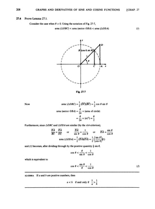 208 GRAPHS AND DERIVATIVES OF SINE AND COSINE FUNCTIONS [CHAP. 27
27.4 Prove Lemma 27.1.
Consider the case when 8 > 0. Using the notation of Fig. 27-7,
area (AOBC) < area (sector OBA)< area (AODA)
Now
t'
I
Fig. 27-7
1 - - 1
2 2
27t
area (AOBC)
= -(OC)(BC)= -cos 8 sin 8
e
area (sector OBA) = - x (area of circle)
-
e x (7t12) =-
e
27t 2
Furthermore,since AOBC and AODA are similar (by the AA-criterion),
-
- sin 8
or DA =-
DA 1
or -=-
D A O A
-=-
B C O C sin 8 COS 8 cos e
area (AODA)= - (DAXOA)= - -
2 -- 2 tin
cos 9
and ( I ) becomes, after dividing through by the positive quantity 4sin 8,
e 1
cos e <-<-
sin 8 COS 8
which is equivalentto
ALGEBRA If a and b are positive numbers,then
a < b ifandonlyif
a b
 
