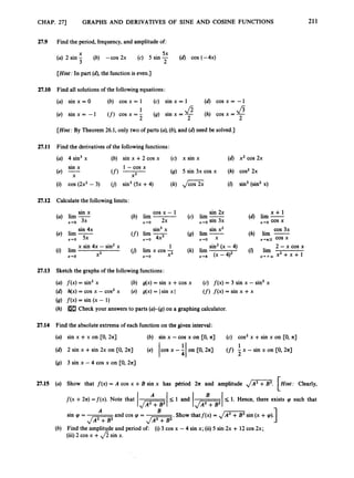 CHAP. 271 GRAPHS AND DERIVATIVES OF SINE AND COSINE FUNCTIONS 211
27.9 Find the period, frequency,and amplitude of:
X 5x
3 2
(a) 2 sin - (b) -cos 2x (c) 5 sin - (d) cos (-4x)
[Hint: In part (d), the function is even.]
27.10 Find all solutions of the followingequations:
(a) sin x = 0 (b) cos x = 1 (c) sin x = 1 (d) cos x = -1
(e) sin x = -1 (j)cos x = -
1 (9) sin x = Jz (h) cos x = -
J5
2 2 2
[Hint: By Theorem 26.1, only two of parts (a),(b), and (d)need be solved.]
27.11 Find the derivativesof the followingfunctions:
(a) 4 sin3 x (b) sin x +2 cos x (c) x sin x (d) x2 cos 2x
sin x 1- cos x
(4 x ( f ) x2 (9) 5 sin 3x cos x (h) cos2 2x
(i) cos (2x2- 3) 0
1 sin3 (5x +4) (k) JZZG (0 sin3 (sin2x)
27.12 Calculate the followinglimits:
sin x
(a) lirn -
x+o 3x
cos x - 1 sin 2x x + l
(b) lirn (c) lirn - (d) lirn -
x+o 2x x-ro sin 3x x-ro cos x
sin 4x
(e) lim -
x-ro 5x
cos 3x
(h) lirn -
x-rn/2 cosx
sin3 x sin x2
(f) lim -
im x cos -
0 1'
(9) lim x
x-ro 4x3 x+o
2 -x cos x
(I) lim
1 (k) sin2(x - 4)
x-ro X2 x-ro X2 x+4 (x -412 x-r+Q)x2 +x + 1
x sin 4x -sin2x
(i) lirn
27.13 Sketch the graphs of the followingfunctions:
(a) f(x) = sin2x (b) g(x) = sin x +cos x (c) f(x) = 3 sin x -sin3 x
(d) h(x)= cos x -cos2x (e) g(x) = Isin x I
(9) f(x) = sin (x - 1)
(h)
(f)f ( x )= sin x +x
Check your answers to parts (a)-(g) on a graphing calculator.
27.14 Find the absolute extrema of each function on the given interval:
sin x +x on [0, 2
1
1
1
2 sin x +sin 2x on CO, 2
7
1
1
3 sin x -4 cos x on CO, 2
1
1
1
(b) sin x -cos x on CO, n]
(e) lcos x - on CO, 2nl
(c) cos2 x +sin x on [0, A]
1
(f)- x - sin x on CO, 2nl
2
Show that f(x) = A cos x +B sin x has pdriod 2n and amplitude ,
/
-
. Hint: Clearly,
[
B
S 1. Hence, there exists cp such that
A
IJAand IJml
f(x +2n) =f(x). Note that
sin cp = Jm
and cos cp =
1
.Show thatf(x) = ,/mi
sin (x +cp).
A B
Jm
Find the amplitude and period of: (i)3 cos x -4 sin x; (ii)5 sin 2x + 12cos 2x;
(iii)2 cos x +,/5 sin x.
 