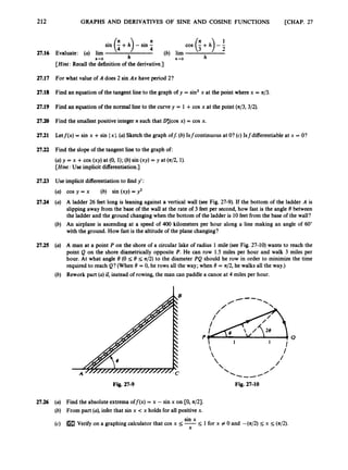212
2
7
.
1
6
27.17
27.18
27.19
27.2~
2
7
.
2
1
27.22
27.23
27.24
27.25
27.26
GRAPHS AND DERIVATIVES OF SINE AND COSINE FUNCTIONS [CHAP. 27
COS (
: +h) - 1
2
h
(b) lim
h b+O
Evaluate: (a) lim
[Hint: Recall the definitionof the derivative.]
h-0
For what value of A does 2 sin Ax have period 2?
Find an equation of the tangent line to the graph of y = sin2x at the point where x = n/3.
Find an equation of the normal line to the curvey = 1 +cos x at the point (n/3,3/2).
Find the smallest positive integer n such that D:(cos x) = cos x.
Letj(x) = sin x +sin Ix I.(a)Sketch the graph off: (b) Isfcontinuous at O? (c) Isfdifferentiable at x = O?
Find the slope of the tangent line to the graph of:
(a) y = x +cos (xy) at (0, 1); (b) sin (xy) = y at (n/2, 1).
[Hint:Use implicit differentiation.]
Use implicit differentiationto find y':
cos y = x (b) sin (xy) = y2
A ladder 26 feet long is leaning against a vertical wall (see Fig. 27-9). If the bottom of the ladder A is
slippingaway from the base of the wall at the rate of 3 feet per second,how fast is the angle 8 between
the ladder and the ground changingwhen the bottom of the ladder is 10feet from the base of the wall?
An airplane is ascending at a speed of 400 kilometers per hour along a line making an angle of 60"
with the ground. How fast is the altitude of the plane changing?
A man at a point P on the shore of a circular lake of radius 1 mile (see Fig. 27-10) wants to reach the
point Q on the shore diametrically opposite P.He can row 1.5 miles per hour and walk 3 miles per
hour. At what angle 8 (0 5 8 5 4 2 ) to the diameter PQ should he row in order to minimize the time
required to reach Q? (When 8 = 0, he rows all the way;when 8 = n/2,he walks all the way.)
Rework part (a) if, instead of rowing, the man can paddle a canoe at 4 miles per hour.
Fig. 27-9 Fig. 27-10
Find the absoluteextrema off@) = x - sin x on CO, 421.
From part (a),infer that sin x < x holds for all positive x.
sin x
Verifyon a graphing calculator that cos x 5 -5 1for x # 0 and -(n/2) I x 5 (n/2).
X
 