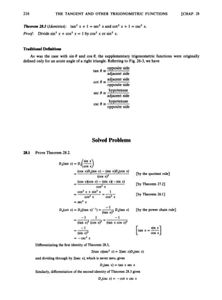 216 THE TANGENT AND OTHER TRIGONOMETRIC FUNCTIONS [CHAP. 28
Tkorem 283 (Identities): tan’ x + 1 = sec’ x and cot’ x + 1= csc’ x.
Proof: Divide sin2x +cos2x = 1 by cos’ x or sin2x.
Traditional Definitions
As was the case with sin 8 and cos 8, the supplementary trigonometric functions were originally
defined only for an acute angle of a right triangle. Referringto Fig. 26-3, we have
opposite side
adjacent side
adjacent side
opposite side
hypotenuse
adjacent side
hypotenuse
opposite side
tan 8 =
cot 8 =
sec 8 =
csc e =
SolvedProblems
28.1 Prove Theorem 28.2.
DAtan x) = D,(-)sin x
cos x
(cos x)D,(sin x) -(sin x)D,(cos x)
-
- [by the quotient rule]
(cos x)2
(cos xxcos x) -(sin x)(-sin x)
cos2x
-
- [by Theorem 27.21
cos2x +sin’ x 1
- -
cos2x cos’ x
[by Theorem 26.11
= sec2x
-1
(tan x ) ~
D,(cot x) = D,((tan x)- l) = -
DAtan x) [by the power chain rule]
-1 1 -1
-1 sin x
=
-
-
=
(tan x ) ~
(cos x ) ~
(sin x)’
= -csc2 x
(tan x cos x)’
I
=- [tan x =
Differentiatingthe first identity of Theorem 28.3,
2(tan x)(sec2 x) = 2(sec x)D,(sec x)
and dividing through by 2(sec x), which is never zero, gives
D,(sec x) = tan x sec x
Similarly,differentiationof the second identity of Theorem 28.3 gives
D,(csc x) = -cot x csc x
 