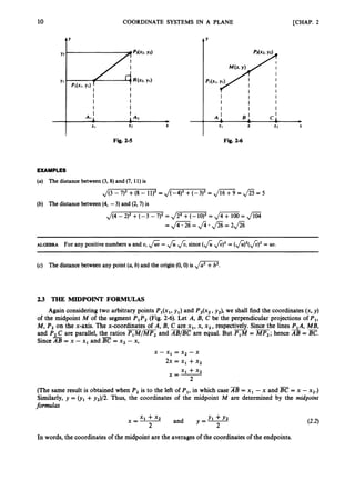 10 COORDINATE SYSTEMS IN A PLANE [CHAP. 2
1’
I I
I I
I I
X
Fig. 2-5
Y
I I I
I I I
I I I
X X
Fig. 2-6
EXAMPLES
(a) The distancebetween(3, 8) and (7, 11) is
J(3 - 7
)
’ +(8 - 11)’ = ,/(-4)’ +(-3)’ = J
W= JZ= 5
(b) The distancebetween(4, -3) and (2,7)is
,/(4 - 2)’ +(-3 - 7
)
’ = Jm
= ,
/
- = @
= JGZ = J2*f i = 2 f i
ALGEBRA For any positive numbers U and U, ,
/
& = fi &,since(Afi)2
= (&)’(&)’ = uu.
(c) The distancebetween any point (a,b)and the origin(0,O) is Jm.
2
.
3 THE MIDPOINT FORMULAS
Again consideringtwo arbitrary points Pl(xl,y,) and P2(x2,y2), we shall find the coordinates (x, y)
of the midpoint M of the segment P,P2 (Fig. 2-6). Let A, B, C be the perpendicular projections of P,,
M,P2 on the x-axis. The x-coordinates of A, B, C are x,, x, x2, respectively.
- -
Since the lines P,A, MB,
and P2C are parallel, the ratios P1M/MP2and B
/
B
Care equal. But P,M = MP,;hence AB = E.
SinceAB = x - x1 and
--
= x2 - x,
x - x1= x2 - x
2x = X I +x2
x1 + x 2
2
x=-
(The same result is obtained when P2 is to the left of P,,in which case AB = x1 - x and = x - x2.)
Similarly, y = (yl+y2)/2. Thus, the coordinates of the midpoint M are determined by the midpoint
formulas
Y l + Y 2
and y = -
x1+ x2
x=-
2 2
In words, the coordinates of the midpoint are the averages of the coordinates of the endpoints.
 