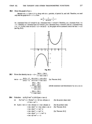 CHAP. 281 THE TANGENT AND OTHER TRIGONOMETRIC FUNCTIONS
I
I
1 I 1
-3 -? -? -:()
217
I
I
1 1 1
I 5 & ; +
4 1 x
28.2
2
8
.
3
28.4
Draw the graph of csc x.
only find the graph for 0 c x < a. Now
Because csc x = l/(sin x), it is, along with sin x, periodic, of period 2n, and odd. Therefore, we need
- 1
n 1 1
2 sin (42) 1
csc - = -
= - -
As x decreases from n/2 toward 0, sin x decreases from 1 toward 0. Therefore, csc x increases from 1 to
+CO. Likewise, as x increases from z/2 toward n,sin x decreases from 1toward 0, and csc x increases from
1 to +a.
In fact, since sin ((a/2)+U) = sin ((42) - U), the graph will be symmetric about the line x = n/2
(see Fig. 28-2).
Fig. 28-2
tan U - tan U
1 +tan u tan U ’
Prove the identity tan (U - U) =
sin (U - U) sin U cos U -cos U sin U
cos (U - U) - cos U cos U +sin U sin U
tan (U - U) = - [by Theorem 26.63
sin U sin U
---
cos U cos U
-
- .[divide numerator and denominator by cos U cos U]
sin U sin U
1+--
tan U - tan U
1 +tan U tan U
cos U cos U
-
-
Calculate: (a)0,(3 tan2x); (b)D,(sec x tan x).
(a) D,(3 tan’ x) = 3D,(tan2 x) = 3(2 tan x)D,(tan x) [by the power chain rule]
= 6 tan x sec’ x
(b) D,(sec x tan x) = (sec x)D,(tan x) +(tan x)DJsec x) [by the product rule]
[by Theorem 28.21
[by Theorem 28.31
= (sec x)(sec2x) +(tan x)(tan x sec x)
= (sec x)(seczx +tan’ x)
= (sec x)(sec2x +tan’ x)
= (sec x)(tan2x + 1+tan’ x)
= (sec x)(2 tan’ x + 1)
 