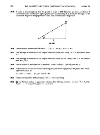 220 THE TANGENT AND OTHER TRIGONOMETRIC FUNCTIONS [CHAP. 28
28.15 A rocket is rising straight up from the ground at a rate of loo0 kilometers per hour. An observer 2
kilometers from the launchingsite is photographing the rocket (see Fig. 28-7). How fast is the angle 8of the
camera with the ground changingwhen the rocket is 1.5 kilometers above the ground?
0
’
0
’
0
’
0
0
’
Y
0
0
’
2
Fig. 28-7
/-
A/?@
2
Fig. 28-7
28.16 Find the angle of intersectionof the lines Yl: y = x - 3 and Y 2 : y = -5x +4.
28.17 Find the angle of intersection of the tangent lines to the curves xy = 1 and 9 = x3 at the common point
(1, 1).
28.18 Find the angle of intersection of the tangent lines to the curves y = cos x and y = sin 2x at the common
point (46, &2).
28.19 Find an equation of the tangent line to the curve 1 + 16x2y = tan (x -2y) at the point (n/4,0).
28.20 Find the relative maxima and minima, inflection points, and vertical asymptotes of the graphs of the follow-
ing functions,on [O,a] :
(a) f ( x ) = 2x -tan x (6) f ( x )= tan x - 4x
2.8.21 Find the intervalswhere the functionf(x) = tzn x -sin x is increasing.
28.22 Use Newton’s method to approximatesolutions of the followingequations: (a)sec x = 4 on CO, a/2];
(b) tan x - x = 0 on [n,3n/2]; (c) tan x = l/x on (0,a).
 