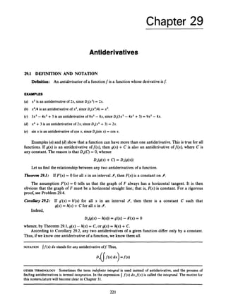 Chapter 29
Antiderivatives
29.1 DEFINITION AND NOTATION
Definition: An antideriuatiue of a functionf is a function whose derivative is$
EXAMPLES
(a) x2 is an antiderivativeof 2x, since D,(x2) = 2x.
(b) x4/4 is an antiderivativeof x3, since D,(x4/4) = x3.
(c) 3x3 - 4x2 +5 is an antiderivativeof 9x2 - 8x, since D,(3x3 - 4x2 +5) = 9x2 - 8x.
(d) x2 +3 is an antiderivativeof 2x, since D,(x2 +3) = 2x.
(e) sin x is an antiderivativeof cos x, since D,(sin x) = cos x.
Examples (a)and (d) show that a function can have more than one antiderivative. This is true for all
functions. If g(x) is an antiderivative off(x), then g(x) +C is also an antiderivative off(x), where C is
any constant. The reason is that Dx(C)= 0, whence
Let us find the relationship between any two antiderivatives of a function.
Theorem29.1: If F'(x) = 0 for all x in an interval Y, then F(x)is a constant on 9.
The assumption F'(x) = 0 tells us that the graph of F always has a horizontal tangent. It is then
obvious that the graph of F must be a horizontal straight line; that is, F(x) is constant. For a rigorous
proof, see Problem 29.4.
Corollary 29.2: If g'(x) = h'(x) for all x in an interval Y, then there is a constant C such that
g(x) = h(x)+C for all x in Y.
Indeed,
D,(g(x) - h(x))= g'(x) - h'(x) = 0
whence, by Theorem 29.1,g(x) - h(x)= C, or g(x) = h(x) +C.
Thus, if we know one antiderivative of a function, we know them all.
According to Corollary 29.2, any two antiderivatives of a given function differ only by a constant.
NOTATION If(.) dx stands for any antiderivativeofJ Thus,
OTHER TERMINOLOGY Sometimes the term indefinite integral is used instead of antiderivative, and the process of
finding antiderivativesis termed integration. In the expression I f ( x )dx,f(x)is called the integrand.The motive for
this nomendature will become clear in Chapter 31.
 