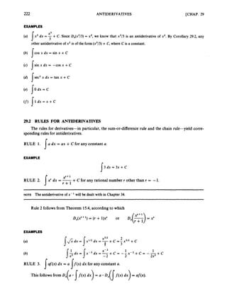 222 ANTIDERIVATIVES [CHAP. 29
EXAMPLES
x3
(a) Ix2 dx = 7+C. Since D,(x3/3) = x2, we know that x3/3 is an antiderivativeof x2. By Corollary 29.2, any
other antiderivativeofx2 is of the form (x3/3) +C, where C is a constant.
(b) !cos x dx = sin x +C
(c) Isin x dx = -cos x +C
(d) jsec2 x dx =tan x +C
(e) I O d x = C
(f) [ l d x = ~ + C
29.2 RULES FOR ANTIDERNATIVES
spondingrulesfor antiderivatives.
The rules for derivatives-in particular,the sum-or-differencerule and the chain rule-yield corre-
RULE 1. [ a dx = ax +cfor any constant a.
EXAMPLE
3 dx = 3x + c
s
A
RULE 2. J xr dx = -+C for any rational numberr other than r = -1.
r + l
NOTE The antiderivativeof x- will be dealt with in Chapter 34.
Rule 2 followsfrom Theorem 15.4,accordingto which
EXAMPLES
1 1
2
X-2
-2
I-$dx = J x - ~dx = -+ c -- x - 2 + c = + C
2x2
This followsfrom Dx( a [f ( x )d x ) = a Dx( 1f ( x )dx) = af(x).
 