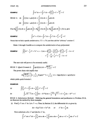 CHAP. 291 ANTIDERIVATIVES 223
EXAMPLE
Notice that we finda specific antiderivative,x3/3 +x4/4, and then add the “arbitrary”constant C.
Rules 1through 4 enable us to compute the antiderivative of any polynomial.
1 1 xs
EXAMPLE J(3x5 -2 x4 +7x2 +x - 3) dx = 3 ( 3 - -
2 5
(-) + 7 ( 3 +2-
2 3x + c
x6 x5 7 x2
2 10 3 2
+- x3 +-- 3x +c
-
_ - _ -
The next rule will prove to be extremelyuseful.
(g(x))’+ + c
RULE 5 (Quick Formula I). (g(x))’g’(x)dx = r-fl
s
The power chain rule implies that
which yields quick formula I.
EXAMPLES
J(; x2 +5)7x dx =; (; xz + 5)’ +c
1 (2x - 5)3’2 1
2 3
+c = - (2x - 5)3’z +c
1
3
{J- dx = 5I ( 2 x - 5)’12(2)dx = -
RULE 6 (SubstitutionMethod). Deferring the general formulation and justification to Problem 29.18,
we illustrate the method by three examples.
(i) Find x2 cos x3 dx. Let x3 = U. Then, by Section21.3, the differentialof u is given by
1
3
du = Dx(x3)dx = 3x2 dx or x2 dx = - du
Now substitute U for x3 and idu for x2 dx,
1 1
cos u du = - sin u + c = - sin x3 +C
x2 cos x3 dx = - cos u du =
s s: 3 3
 
