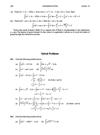224 ANTIDERIVATIVES [CHAP. 29
(ii) Find j(x2+3x - 5)3(2x+3) dx. Let U = x2 +3x - 5, du = (2x +3) dx. Then
u4 1
(x2+3x - 5)3(2~
+3) dx = u3 du = -+C = - (x2+3x - 5)4 +C
s s 4 4
(iii) Find sin2x cos x dx. Let u = sin x. Then du = cos x dx, and
u3 sin3x
sin2x cos x dx = u2 du = -+ c = -+ C
s s 3 3
Notice that quick formula I (Rule 5) is a special case of Rule 6, corresponding to the substitution
U = g(x). The beauty of quick formula I is that, when it is applicable, it allows us to avoid the bother of
going through the substitution process.
SolvedProblems
29.1 Find the following antiderivatives:
(a) /(fi
- 5x2)dx = (X1l3 - 5x2)dx
sx4/3
s
-
--- 5(;) +C [by Rules 2 and 41
(b) +p-2) dx = 5(4. + - 2) dx = 4 ( 3 +T-
2x +c
z
2
7
= 2x2 +-X1l2 - 2x +c
(c) /(x2 - sec2 x) dx = tan x +C
3
dx = [(?+3x) dx = 2 !x-'/' dx +3 s x dx [by Rules 1 and 41
x1/2 x 2 3
2 2
= 2 9
+ 3 -+c = 4J;; +- x2 +c
29.2 Find the following antiderivatives:
 