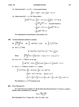 CHAP. 291 ANTIDERIVATIVES 225
(a) Notice that DJ2x3 -x) = 6x2- 1. So, by quick formula I,
1
(2x3- ~ ) ~ ( 6 x ~
- 1) dx = - (2x3- x)' +C
I 5
(b) Observe that Dx(5x2- 1) = 1Ox. Then, by Rule 1,
J ~ G Z dx = ( 5 2 - 1 p 3 dx = -J ( 5 2 - 11113 iox dx
10
1 ( 5 2 - 1)4/3 +
10 4
p y quick formula I]
I
=Ad-+c
40
=-
3 3
40 40
= -pX2
- 11413 +c = -(
4
-
1
~+c
(For manipulations of rational powers, review Section 15.2.)
293 Use the substitution method to evaluate:
(a) Let u = &.Then,
1
du = DJ&) dx = Dx(X"2) dx = - x-1/2 dx = -
2 2> dx
d x = 2 sinudu= - ~ C O S U + C = - ~ C O S & + C
s
Hence,
(b) Let U = 3x2 - 1. Then du = 6x dx, and
x sec2(3x2 - 1) dx =-
1 1
s 6
'
I 6 6
sec2u du = - tan u + C = - tan (3x2 - 1) +C
(c) Let u = x +2. Then du = dx and x = u - 2. Hence,
Ix 2 , / z dx = I(U - 2)2& du = I(u2 -4u +4)u1I2du
= { ( u ~ / ~
- 4u3I2+4u1/') du
2 8 8 2 8 8
-
-- u7i2 -- u5i2 + - u ~ i z
7 5 3
[by du" = ur+q
+c = (x +2)7/2- (x +2)5/2+ (x +2)3/2+c
The substitution U = ,
/
=
would also work.
29.4 Prove Theorem 29.1.
Let a and b be any two numbers in 9.
By the mean-value theorem (Theorem 17.2), there is a number c
between a and b, and therefore in 9,
such that
But by hypothesis, F'(c)= 0; hence, F(b)-F(a) = 0, or F(b)= F(a).
 