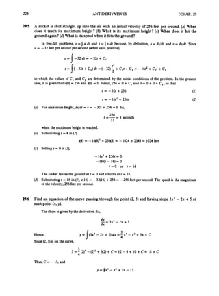 226 ANTIDERIVATIVES [CHAP. 29
29.5 A rocket is shot straight up into the air with an initial velocity of 256 feet per second. (a)When
does it reach its maximum height? (6) What is its maximum height? (c) When does it hit the
ground again? (d)What is its speed when it hits the ground?
In free-fall problems, U = I a dt and s = 5 U dt because, by definition, a = du/dt and U = ds/dt. Since
a = -32 feet per second per second (when up is positive),
U = 1 - 3 2 dt = -32t +C,
s = ji-32t +C,) dt = (-32) +C,t +C, = -16t2+C,t +C,
t2
in which the values of C1 and C
, are determined by the initial conditions of the problem. In the present
case, it is given that 40)= 256 and 40)= 0. Hence, 256 = 0 +C, and 0 = 0 +0+C, ,so that
U = -32t+256 (1)
s = -16t2+256t (2)
(a) For maximum height, ds/dt = o = -32t +256 = 0. So,
- 8 seconds
256
t = - -
32
when the maximum height is reached.
(b) Substituting t = 8 in (2),
(c) Setting s = 0 in (2),
-16t2+256t = 0
-16t(t - 16) = 0
t = O or t = 1 6
The rocket leaves the ground at t = 0 and returns at t = 16.
(d) Substituting t = 16 in (Z), 416) = -32(16) +256 = -256 feet per second. The speed is the magnitude
of the velocity,256 feet per second.
29.6 Find an equation of the curve passing through the point (2, 3) and having slope 3x3 - 2x +5 at
each point (x, y).
The slope is given by the derivative.So,
dY
-
dx = 3x3-2x + 5
3
4
Y = l ( 3 2 - 2x + 5) dx = -x4 - x2 + 5x +C
Hence,
Since(2,3) is on the curve,
3
4
3 = - (2)4 -(2), +5(2) + C = 12 - 4 + 10 + C = 18 +C
Thus, C = -15, and
 