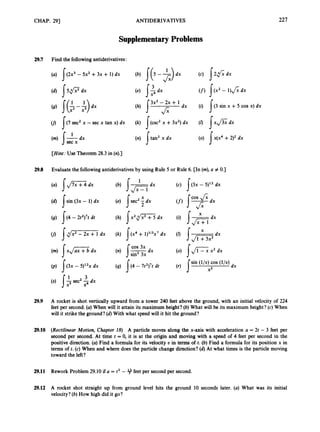 CHAP. 29) ANTIDERIVATIVES 221
SupplementaryProblems
29.7 Find the following antiderivatives:
(U) ](2x3 - 5x2 +3~ + 1)dx (c) 5 2 f i dx
(6) 1 5 P d x (4 j$dx (f) j ( x ' - 1)fidx
(0) I x ( x 4 +2)2dx
s
(9) I($-+
U) s ( 7 sec2 x - sec x tan x) dx
(m)I
' dx
(h) s"'-;+ 1 dx
(k) (csc2 x +3x2) dx
(n) !tan2 x dx
(i) I ( 3 sin x +5 cos x) dx
(0 1x ~ 3 x
dx
sec x
[Hint:
Use Theorem 28.3 in (n).)
29.8 Evaluate the followingantiderivatives by using Rule 5 or Rule 6. [In (m),a # 0.1
X
(d) Isin (3x - 1) dx (e) /sec2 5dx
(9) I ( 4 - 2t2)7t dt (h) sx2,./;'Ti dx (i) X dx
x + l
(f) l v d x
U) 1d x m , dx (k) (x* + 1)ll3x7dx
s
(m)I.,/=
dx
(p) J(3x - 5)l2x dx
(s) 1ssec2 2dx
(n) I & X
cos 3x
(4) "4 - 7t2)7tdt
(0) s,/G
x2 dx
sin (l/x) cos (l/x)
dx
3
29.9 A rocket is shot vertically upward from a tower 240 feet above the ground, with an initial velocity of 224
feet per second. (a)When will it attain its maximum height? (b) What will be its maximum height? (c)When
will it strike the ground? (d) With what speed will it hit the ground?
29.10 (Rectilinear Motion, Chapter 18) A particle moves along the x-axis with acceleration a = 2t - 3 feet per
second per second. At time t = 0, it is at the origin and moving with a speed of 4 feet per second in the
positive direction. (a) Find a formula for its velocity U in terms of t. (b) Find a formula for its position x in
terms of t. (c) When and where does the particle change direction? (d) At what times is the particle moving
toward the left?
29.11 Rework Problem 29.10 if a = t2 - 9feet per second per second.
29.12 A rocket shot straight up from ground level hits the ground 10 seconds later. (a) What was its initial
velocity? (b) How high did it go?
 