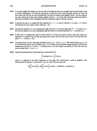 228 ANTIDERIVATIVES [CHAP. 29
29.13 A motorist applies the brakes on a car moving at 45 miles per hour on a straight road, and the brakes cause
a constant deceleration of 22 feet per second per second. (a) In how many seconds will the car stop? (b)
How many feet will the car have traveled after the time the brakes were applied? [Hint: Put the origin at
the point where the brakes were initially applied, and let t = 0 at that time. Note that speed and deceler-
ation involvedifferent units of distance and time; changethe speed to feet per second.]
29.14 A particle moving on a straight line has acceleration a = 5 - 3t, and its velocity is 7 at time t = 2. If s(t) is
the distancefrom the origin at time t, find 42)-$1).
29.15 (a) Find the equation of a curve passing through the point (3, 2) and having slope 2x2 - 5 at point (x, y),
(b) Find the equation of a curve passing through the point (0, 1)and having slope 12x + 1 at point (x, y
)
.
29.16 A ball rolls in a straight line, with an initial velocity of 10 feet per second. Friction causes the velocity to
decrease at a constant rate of 4 feet per second per second until the ball stops. How far will the ball roll?
[Hint: U = -4 and uo = 10.1
29.17 A particle moves on the x-axis with acceleration u(t) = 2t - 2 for 0 I; t I; 3. The initial velocity uo at t = 0
is 0. (a) Find the velocity Nt). (6)When is u(t) c O? (c) When does the particle change direction?(d)Find the
displacement between t = 0 and t = 3. (Displacement is the net change in position.) (e) Find the total dis-
tance traveled from t = 0 to t = 3.
29.18 Justify the followingform of the substitutionmethod (Rule6):
If(g(x))c?’(x)
dx = 1f(4du
/
where U is replaced by g(x) after integration on the right. The “substitution” would be applied to the
left-hand side by letting U = g(x) and du = g’(x) dx. [Hint: By the chain rule,
 