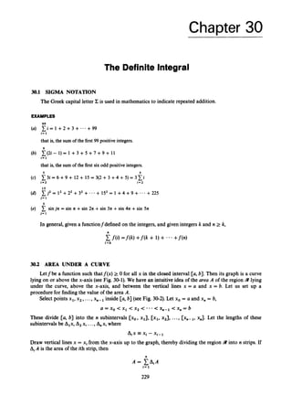 Chapter 30
The Definite Integral
30.1 SIGMA NOTATION
The Greek capital letter Z is used in mathematics to indicate repeated addition.
EXAMPLES
99
X i = 1 +2 +3 +-..+99
that is, the sum of the first 99 positive integers.
c ( 2 i - 1)= 1 + 3 + 5 + 7 + 9 + 11
that is, the sum of the first six odd positive integers.
i = 1
6
i=
1
5 5
c 3 i = 6 +9 + 12 + 15 = 3(2 +3 +4 + 5) = 3
c
i
i = 2 i = 2
j2 = l2+22 +32 + * . * + 152 = 1 +4 +9 +
15
j = 1
5
+ 225
C sinjn = sin n +sin 2n +sin 311 +sin 4n +sin 5n
j = 1
In general, given a functionfdefined on the integers,and given integers k and n 2 k,
n
f(i) = f ( k ) + f ( k + 1) + -..+f(n)
i = k
30.2 AREA UNDER A CURVE
Letfbe a function such thatf(x) 2 0 for all x in the closed interval [a, b]. Then its graph is a curve
lying on or above the x-axis (see Fig. 30-1). We have an intuitive idea of the area A of the region 9 lying
under the curve, above the x-axis, and between the vertical lines x = a and x = 6. Let us set up a
procedure for finding the value of the area A.
Select points xl, x2,...,x,- inside [a, 61 (see Fig. 30-2). Let xo = a and x, = 6,
a = xo <x1 < x2 < * ' < x,-1 <x, = b
These divide [a, b] into the n subintervals [xo, xl], [xl, x2], ..., [ x ~ - ~ ,
x,]. Let the lengths of these
subintervalsbe Alx, A2x, ...,A,,x, where
Aix E xi - x1-1
Draw vertical lines x = xi from the x-axis up to the graph, thereby dividing the region 9 into n strips. If
AiA is the area of the ith strip, then
n
A = C A i A
I=1
229
 