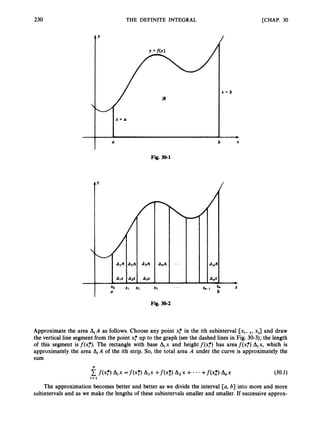 230 THE DEFINITE INTEGRAL [CHAP. 30
1
-
Y
a
Fig. 30-1
Y
/
/
x = b
b X
/
-
I X
b
&-1 a
...
Fig. 30-2
Approximate the area AiA as follows. Choose any point x,* in the ith subinterval [xi-1, xi] and draw
the vertical line segment from the point x,* up to the graph (see the dashed lines in Fig. 30-3); the length
of this segment is f(x,*).The rectangle with base Aix and height f ( x f ) has area f(x,*)Aix, which is
approximately the area AiA of the ith strip. So, the total area A under the curve is approximately the
sum
(30.1)
The approximation becomes better and better as we divide the interval [a, b] into more and more
subintervals and as we make the lengths of these subintervals smaller and smaller. If successive approx-
 