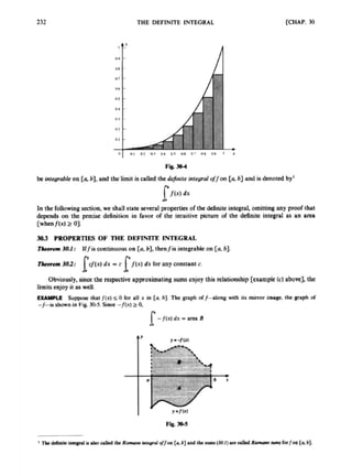 232 THE DEFINITE INTEGRAL [CHAP. 30
In the followingsection, we shall slateseveral prapertksof the definite integral, omittins any proof that
depends on the ptadse definition in favor o
f the intuitive picture o
f the definite integral as an area
[whmf(x) 2 01.
3
0
.
3 PROPERTIES OF THE DEFINITE ~ , G R A L
Thrmam3U.f: Jffis continuouson [ab].thenfir integrrbk on [ab].
TlcIbnn163: lgwdx =c l / ( x l dx for any constant c.
Obviously, since the rqxctivt approximatingsumscnjoy this relationship[cxampk (c) above]. the
h i t s enjoy it as well.
EXAMPLE Supoor that f(x) 5 0 lor all x m [ab] Thc graph d/4lang with its mirror image, he graph o
f
-j-ts shownin Fig 3 M . Siou -f(x) 2 0,
[-f(x) dx -area 2)
sb
 