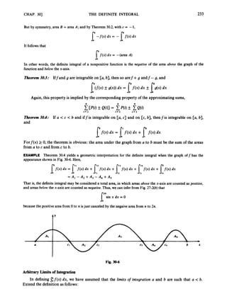CHAP. 301 THE DEFINITE INTEGRAL 233
But by symmetry,area B = area A; and by Theorem 30.2, with c = -1,
[-fW dx = -I'm dx
It followsthat
[j(x) dx = -(area A)
In other words, the definite integral of a nonpositive function is the negatioe of the area aboue the graph of the
function and below the x-axis.
Theorem 30.3: Iffand g are integrable on [a, b],then so aref+ g andf- g, and
I"(f(x, _+ g(x))dx = l'fW dx fI"(.,dx
Again, this property is implied by the corresponding property of the approximating sums,
CW)_+ Q(91= P(i)_+ Q(i)
i= 1 I=1 i = 1
Theorem 30.4: If a < c < b and iffis integrable on [U, c] and on [c, b], thenfis integrable on [a, b],
and
[f(x) dx = p ( x )dx +I"f(4dx
Forf(x) 2 0, the theorem is obvious: the area under the graph from a to b must be the sum of the areas
from a to c and from c to b.
EXAMPLE Theorem 30.4 yields a geometric interpretation for the definite integral when the graph off has the
appearance shown in Fig. 30-6. Here,
p x ) dx = I"m dx +p x ) dx + p x , dx +p x ) dx +I:f(X) dx
= A , - A2 +A, - A, +A,
That is, the definiteintegral may be considered a total area, in which areas aboue the x-axis are counted as positioe,
and areas below the x-axis are counted as negatioe.Thus, we can infer from Fig. 27-2(b)that
['sin x dx = 0
because the positive area from 0 to ?I isjust canceled by the negaive area from n to 2n.
t'
a
Fig. 30-6
Arbitrary Limitsof Integration
Extend the definition as follows:
In defining C f ( x )dx, we have assumed that the limits o
f integration a and b are such that a < b.
 