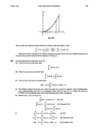CHAP. 30) THE DEFINITE INTEGRAL 235
t Y
Fig. 30-8
We can make the subdivisionfiner and finer by letting n approach infinity. Then,
This kind of direct calculation of a definite integral is possible only for the very simplest functionsf(x).
A much more powerful method will be explained in Chapter 31.
30.3 Letf(x) and g(x) be integrable on [a, 6).
Iff(x) 2 0 on [a, 61,show that
I ' f ( x ) dx 2 0
I
'
f
(
.
)
dx [e(x) dx
l
Iff(x) I g(x) on [a, 61, show that
If rn < f ( x ) 5 M on [a, 61, show that
m(b - U ) I f(x) dx IM(6 - U )
The definite integral, being the area under the graph off, cannot be negative. More fundamentally,
every approximating sum (30.1) is nonnegative, since f ( x f )2 0 and A,x > 0. Hence (as shown in
Problem 9.10),the limiting value of the approximating sums is also nonnegative.
Because g(x) - f ( x ) z 0 on [a, b],
[ M X ) -f(x)) dx 2 0 C
b
Y (41
[g(x) dx - [ f ( x ) dx 2 0 [by Theorem 30.3)
[s(x) dx 2 [
f
(
. dx
m dx I f ( x )dx < M dx [by(b)]
l I ' l
m [l dx I [ f ( x ) dx < M 1
1dx [by Theorem 30.2)
f ( x )dx 5 M(b -a) [by Problem 30.1)
 
