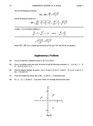 12 COORDINATE SYSTEMS IN A PLANE
Now by the Pythagorean theorem,
and by the distance formula (24,
[CHAP. 2
ALGEBRA For any positive numbers U, U,
- -
Hence, MA = MC. [For a simpler, geometrical proof, see Fig. 2-7(b);MD and BC are parallel.]
Supplementary Problems
2.4 In Fig. 2-8, find the coordinates of points A, B,C, D, E, and F.
2.5 Draw a coordinate system and mark the points having the following coordinates: (1, -l), (4, 4), (-2, -2),
(3, -31, (0,2),(2,0),(-4, 1).
2.6 Find the distance between the points: (a) (2, 3) and (2, 8); (b) (3, 1) and (3, -4); (c) (4, 1) and (2, 1);
(4(-3,4) and (54).
2.7 Draw the triangle with vertices A(4, 7), B(4, -3), and C
(-1,7) and find its area.
2.8 If (-2, -2), (-2,4), and (3, -2) are three vertices of a rectangle, find the fourth vertex.
e F
E
Fig. 2-8
 