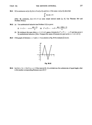 CHAP. 301 THE DEFINITE INTEGRAL 237
30.11 Iffis continuous on [a, b],f(x) 2 0 on [a, b],andf(x) > 0 for some x in [a, b], show that
I’f (x) dx ’0
[Hint:By continuity, f ( x )> K > 0 on some closed interval inside [a, b]. Use Theorem 30.4 and
Problem 30.3(c).]
30.12 (a) Use mathematical induction (see Problem 12.2)to prove:
n(n + 1X2n + 1)
6
(ii) l2+22 + ...+n2 =
n(n + 1)
(i) 1 +2 + ...+n = -
2
(b) By looking at the cases when n = 1,2, 3,4,5, guess a formula for l3+23+- -- +n3 and then prove it
by mathematical induction. [Hint:
Compare the values of formula (i) in part (a)for n = 1,2, 3,4,5.)
30.13 If the graph off between x = 1and x = 5 is as shown in Fig. 30-10, evaluate 1
;f ( x )dx.
t’
Fig. 30-10
30.14 Letf(x) = 3x + 1 for 0 I
;x I1. If the interval [0, 13 is divided into five subintervals of equal length, what
is the smallest corresponding Riemann sum (30.1)?
 