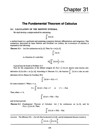 Chapter 31
The FundamentalTheorem of Calculus
31.1 CALCULATION OF THE DEFINIT~INTEGRAL
We shall developa simple method for calculating
lf(x)dx
a method based on a profound and surprising connection between differentiation and integration. This
connection, discovered by Isaac Newton and Gottfried von Leibniz, the co-inventors of calculus, is
expressedin the following:
Theorem31J: Letfbe continuous on [a, b). Then, for x in [a, b],
is a function of x such that
A proof may be found in Problem 31.5.
Now for the computation of the definite integral, let F(x)= f ( x )dx denote some known anti-
derivative off(x) (for x in [a, b)). According to Theorem 31.1, the function f(t) dt is also an anti-
derivativeoff(x). Hence, by Corollary 29.2,
p ( t )dt = F(x) +c
for some constant C. When x = a,
Thus, when x = b,
p t ) dt = F(b)- F(a)
and we have proved:
Theorem 31.2 (Fundamental Theorem of Calculus): Let f be continuous on [a, b), and let
F(x) = j f ( x )dx. Then,
[ f ( x ) dx = F(b)- F(a)
NOTATION The difference F(b)- F(a)will often be denoted by F(x)],b,and the fundamental theorem notated as
238
 