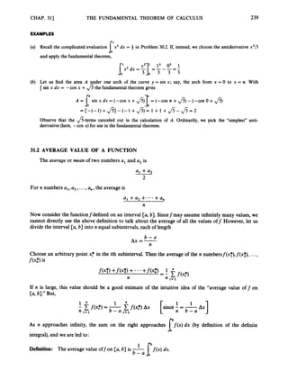 CHAP. 31) THE FUNDAMENTAL THEOREM OF CALCULUS 239
EXAMPLES
(a) Recall the complicated evaluation x2 dx = in Problem 30.2. If, instead, we choose the antiderivative x3/3
6’
and apply the fundamental theorem,
(b) Let us find the area A under one arch of the curve y = sin x; say, the arch from x = 0 to x = R. With
I sin x dx = -cos x +fi the fundamental theorem gives
A = [“ sin x dx = (-cos x +fi)T = (-cos n +fi)-(-cos o +fi)
Jo J o
= [ - ( - l ) + f i ] - ( - l + f i ) = l + l + J S - J S = 2
Observe that the &terms canceled out in the calculation of A. Ordinarily, we pick the “simplest” anti-
derivative (here, -cos x) for use in the fundamental theorem.
31.2 AVERAGE VALUE OF A FUNCTION
The aoerage or mean of two numbers a, and a, is
a1 + a
2
2
For n numbers a,, a 2 , ...,a,, the average is
a, +a, + *..+ a ,
n
Now consider the functionfdefined on an interval [a,b]. Sincefmay assume infinitely many values, we
cannot directly use the above definition to talk about the average of all the values of&However, let us
divide the interval [a, b] into n equal subintervals, each of length
6 - a
n
AX = -
Choose an arbitrary point x
; in the ith subinterval. Then the average of the n numbersf(xf),f(x;), ...,
f(4
is
If n is large, this value should be a good estimate of the intuitive idea of the “average value off on
[a, 61.’’But,
f ( x f ) Ax
1if(xi*)=- [since - = -
n i = 1 b - a i = l n 6 - a
1
As n approaches infinity, the sum on the right approaches f ( x )dx (by definition of the definite
integral), and we are led to:
l b
Definition: The average value offon [a, b] is -
b - a If ( x )dx*
 