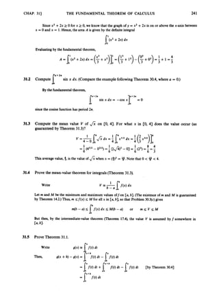 CHAP. 311 THE FUNDAMENTAL THEOREM OF CALCULUS 241
Since x2 +2x 2 0 for x 2 0, we know that the graph of y = x2 +2x is on or above the x-axis between
x = 0 and x = 1. Hence, the area A is given by the definiteintegral
[(x2 +2x) dx
Evaluating by the fundamental theorem,
sin x dx. (Compare the example followingTheorem 30.4, where U = 0.)
I"""
31.2 Compute
By the fundamental theorem,
sin x dx = -cos x3:"" = 0
sincethe cosine function has period 2n.
31.3 Compute the mean value V of & on [0, 4). For what x in CO, 4) does the value occur (as
guaranteed by Theorem 31.3)?
V = I&dx = f [x'12 dx = f (ix312)y
0
This average value, 3, is the value of &when x = (3)' = 9.Note that 0 < 4f < 4.
31.4 Prove the mean-value theorem for integrals (Theorem 31.3).
Write
Let m and M be the minimum and maximum values offon [a, b].(The existenceof m and M is guaranteed
by Theorem 14.2.)Thus, rn S f ( x ) M for all x in [a, b], so that Problem 30.3(c)gives
m(b -a) s f f ( x ) dx S M(b -a) or rn s V s M
a
But then, by the intermediate-value theorem (Theorem 17.4), the value V is assumed by f somewhere in
Ca,bl.
31.5 Prove Theorem 31.1.
Write
Then, g(x +h) -g(x) = [+>(t) dt - [f(t)dt
= I'f(t) dt +["f(t) dt - l'f(t) dt
= [ " f ( t ) dt
p y Theorem 30.41
 
