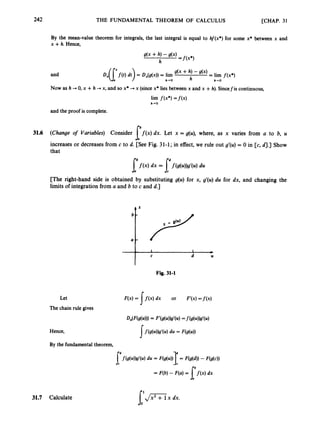 242 THE FUNDAMENTAL THEOREM OF CALCULUS [CHAP. 31

By the mean-value theorem for integrals, the last integral is equal to hf(x*) for some x* between x and
x +h. Hence,
and
Now as h -+ 0, x +h +x, and so x* + x (sincex* lies between x and x +h).Sincefis continuous,
lim f ( x * )= f ( x )
h+O
and the proof is complete.
31.6 (Change o
f Variables) Consider f ( x )dx. Let x = g(u), where, as x varies from a to b, U
increases or decreases from c to d. [See Fig. 31-1; in effect, we rule out g'(u) = 0 in [c, 4
.
3 Show
that
r
[The right-hand side is obtained by substituting g(u) for x, g'(u) du for dx, and changing the
limits of integration from a and b to c and d.]
Fig. 31-1
Let F(x) = 1f ( x )dx or F'(x)=f(x)
The chain rule gives
Hence,
By the fundamental theorem,
31.7 Calculate s,"Tix dx.
 
