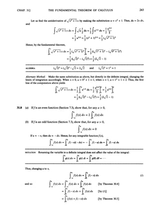 CHAP. 311 THE FUNDAMENTAL THEOREM OF CALCULUS 243
Let us find the antiderivative of , / G ’ x by making the substitution U = x2 + 1. Then, du = 2x dx,
and
Hence, by the fundamental theorem,
= -
1 ( ( f i ) 3 - (Ji)3j = 3
1( 2 f i - 1)
3
ALGEBRA ($)’ = (fi)2
$= 2 d and (fi)3
= l 3 = 1
Alternate Method: Make the same substitution as above, but directly in the definite integral, changing the
limits of integration accordingly. When x = 0, U = O2 + 1 = 1; when x = 1, u = l2+ 1 = 2. Thus, the first
line of the computation above yields
1 1
3
= - (($)3 - (Ji)3) = 5( 2 f i - 1)
31.8 (a) Iffis an even function (Section 7.3), show that, for any a > 0,
dx = 2 p x )
0 dx
(b) Iffis an odd function (Section 7.3), show that, for any a > 0,
dx = 0
If U = -x, then du = -dx. Hence, for any integrable functionf(x),
NOTATION Renaming the variable in a definite integral does not affect the value of the integral:
Thus, changing U to x,
and so
f(x) dx = f( -x) dx
J-: l
= f f ( - x ) dx + [ f ( X ) dx
f ( x ) dx = f(x) dx +[ f ( x ) dx [by Theorem 30.41
C
b
Y (01
-a -a
[by Theorem 30.31
 