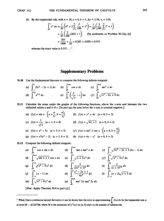 CHAP. 311 THE FUNDAMENTAL THEOREM OF CALCULUS 245
(b) By the trapezoidal rule, with n = 10, a = 0, b = 1, Ax = 1/10, xi = i/lO,
[by arithmetic or Problem 30.12(a, ii)]
285 1
loo0 20
= -+-= 0.285 +0.050 = 0.335
whereasthe exact value is 0.333 ....l
Supplementary Problems
31.10 Use the fundamentaltheorem to computethe followingdefiniteintegrals:
(a) (3x2 - 2x +1)dx (b) cos x dx (c) JU" sec2x dx
- 1 0
(d) l 6 x 3 l 2
dx
31.11 Calculate the areas under the graphs of the following functions, above the x-axis and between the two
indicated valuesa and b of x. [In part (g), the area below the x-axisis counted negative.]
II
(a) f(x) = sin x (a = 6,b =:
) (b) f ( x ) = x2 +4x (a = 0, b = 3)
(d) f ( x ) = $ z T (a = 0, b = 2)
1
(c) f(x) = - (U = 1, b = 8)
fi
(e) f ( x )= x2 -3x (U = 3, b = 5)
(g) f(x) = x2(x3- 2) (U = 1, b = 2) (h) f(x) = 4~ - x2 (U = 0, b = 3)
(f)f ( x ) = sin2x cos x
31.12 Compute the followingdefiniteintegrals:
cos x sin x dx tan x sec2x dx (c) J
-
l
1
J
- (3x - 1) dx
(d) J"',/-
0 cos x dx (e) I-21,/=x2 dx
0
9 s'Ix-11dx
- 1
(m) l , / z x 5 dx sec22x tan3 2x dx
[Hint: Apply Theorem 30.4 to part U).]
Whenfhas a continuoussecond derivative,it can be shown that the error in approximating j ( x ) dx by the traptzoidal rule is
l
at most ((b-u)/12n2)M,where M is the maximumof If"(x)Ion [U, b] and n is the number of subintervals.
 