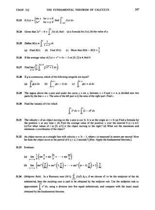 CHAP. 311 THE FUNDAMENTAL THEOREM OF CALCULUS 247
3
1
.
2
4 Given that 2x2 - 8 = f ( t )dt, find: (a)a formulaforf(x); (b) the value of a.
I^
31.25 Define H(x)
2
(a) Find H(1) (b) Find H'(1) (c) Show that H(4)-H(2) <-
5
3
1
.
2
6 If the average value off(x) = x3 +bx - 2 on CO,2) is 4, find b.
3
1
.
2
7 Find lim (i
r + h d m
dx) .
b+O 2
3
1
.
2
8 If g is continuous,which of the followingintegrals are equal?
g(x - 1) dx (c) J y l ( x +a) dx
0
3
1
.
2
9 The region above the x-axis and under the curve y = sin x, between x = 0 and x = a,is divided into two
parts by the line x = c. The area of the left part is 3 the area of the right part. Find c.
3130 Find the value@ of k for which
f2dx = [(2 -x r dx
3131 The velocity U of an object moving on the x-axis is cos 3t. It is at the origin at t = 0.(a) Find a formula for
the position x at any time t. (b) Find the average value of the position x over the interval 0 5 t 5 a/3.
(c) For what values of t in CO, n/3] is the object moving to the right? (d) What are the maximum and
minimum x-coordinates of the object?
3132 An object moves on a straight line with velocity U = 3t - 1, where U is measured in meters per second. How
far does the object move in the period of 0 5 t 5 2 seconds?[Hint: Apply the fundamental theorem.]
31.33 Evaluate:
+sin E)
(a) lim - (sin - +sin -+6 --
(b) lim {sec2 (5)
4n +sec2 (z5)
4n + .- +sec2 ((n - 1) i
)
+2)
1 n 2a
n4+a,n n n n
n + + m
n
31.34 (Midpoint Rule) In a Riemann sum (304, f ( x f ) Aix, if we choose xf to be the midpoint of the ith
subinterval, then the resulting sum is said to be obtained by the midpoint rule. Use the midpoint rule to
approximate x2 dx, using a division into five equal subintervals, and compare with the exact result
obtained by the fundamental theorem.
i = 1
6'
 