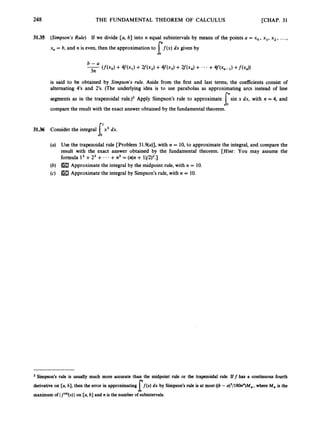 248 THE FUNDAMENTAL THEOREM OF CALCULUS [CHAP. 31
31.35 (Simpson’s Rule) If we divide [a, b] into n equal subintervals by means of the points a = xo,xl, x2, ...,
x, = b, and n is even, then the approximation to f ( x ) dx given by
I’
is said to be obtained by Simpson’s rule. Aside from the first and last terms, the coefficients consist of
alternating 4‘s and 2’s. (The underlying idea is to use parabolas as approximating arcs instead of line
segments as in the trapezoidal rule.)2 Apply Simpson’s rule to approximate sin x dx, with n = 4, and
compare the result with the exact answer obtained by the fundamental theorem.
l-
31.36 Consider the integral x3 dx.
f,’
(a) Use the trapezoidal rule [Problem 31.9(a)], with n = 10,to approximate the integral, and compare the
result with the exact answer obtained by the fundamental theorem. [Hint: You may assume the
formula l3+Z3 + - -- +n3= (n(n + 1)/2)2.]
(b)
(c)
Approximate the integral by the midpoint rule, with n = 10.
Approximate the integral by Simpson’s rule, with n = 10.
Simpson’s rule is usually much more accurate than the midpoint rule or the trapezoidal rule. Iff has a continuous fourth
f ( x ) dx by Simpson’srule is at most ((b-a)’/180n4)M4,where M, is the
derivative on [a, b], then the error in approximating
maximumof If(*)(x)Ion [a, b] and n isthe number of subintervals.
l
 