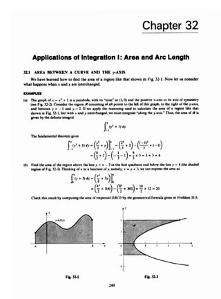 Chapter 32
AppClcatlonsof IntegrationI:Area and Arc Length
321 AREA R h m E N A CURVE A N D THE FAXIS
what happenswhen x andy are intcrchanbd.
We have leamad how to And the area o
fa region like that shown in Fig.32-1. Now let us consider
EXAMPLES
(U) The graph ofx = y
' + 1 is 8 parabola. 4 t h its 'nod at (I, 0) and the positive x-axis ,
a
s its axis o
f symmetry
(seeFig 32-21. Consider the regionacoruistingofall points to the left of this graph. to thc right of chc y-axis,
a d between y --1 and p = 2. If me apply the rcamning urad 10 calculate the n r a d a region like that
shown in Fig. 32.1, but with x and y interchar@, we must integrate "along the y-axis." Thus,the area d i
s
givenby the definite integral
Thefundamental theorem g i w
(b) Find the area afthe region above tbc line y = x -3 in the f
i
a qwdnnt and b
e
l
m the line y = 4 (the shaded
regimof Fig. 32-31,Thinkingofx asa function o
fy. namely, x = y + 3. we can e x p m the a m as
C
l
m
k result by computing the a m oftnpezaid OBCD by the gamctricrl formulagiwiin Probkm31.9.
249
 