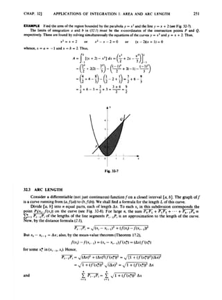 CHAP. 321 APPLICATIONS OF INTEGRATION I: AREA AND ARC LENGTH 251
EXAMPLE Find the area d the region bounded by the paraholay =x* and the tine y =x +2 (sec Fig 32-7).
respectively.These arc found by solvingsimultamously the equations ofthe c u m y =xz and y = x +2
. Thus,
The limits of in1egralic.w U and h in (32.1)musi be rhe xcoordinatcs o
f the inkmc1ion points P and Q
.
x * = x + 2 or x z - x - 2 - 0 or ( ~ - 2 N x + l ) = O
whm%x D - 1 WVJX = b 2. Th&,
4.v
3
2
.
3 ARC LENGTH
Considera differentiable (notjust continuous)functionfon a closed interval [U, b]. The graph off
isa curve running from (o.f(u))
to (b,f(b)). We shall find3 formula for the length L of this curve
Dividc [U, h] into n equal parts, each of lmgrh Ax.To each xt in this subdivision corresponds the
point PAX,,/(xi)) on the curve (see Fig. 32-8). For large n, the sum POP,+ v,
+ .-.+Pm- s
E- P,-rYi ofthe lengths of the line segments P,- ,P,
is an approximation to the length of the curve.
Now,by the distance formula (2.1).
-
-
p
4 -1 = J(xi - xi-a)* +(/(xi) - j ( x i -
But x4-xi-l = Ax;also. by the mean-valuetheorem (Theorem 17.2).
I(x3-f(x4- 1) = Ixr -xi- a).f’(xF) = 4W.f’(%’)
for some xr in(x,- xi). Hence.
f,-
*pi= J(W’ + (Wmm2
= J{1 +~Y(XW)(WZ
= J
- rn= J
- Ax
 