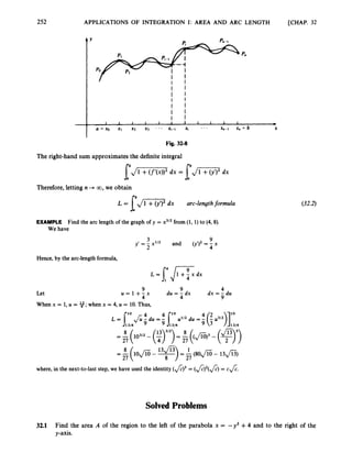 252 APPLICATIONS OF INTEGRATION I: AREA AND ARC LENGTH [CHAP. 32
The right-handsum approximatesthe definite integral
Therefore, letting n + GO, we obtain
L = [,/m
dx arc-lengthformula
EXAMPLE Find the arc length of the graph of y = x312from (1, 1) to (4,8).
We have
Hence,by the arc-lengthformula,
4
9
dx = - du
9
4
du = - dx
9
Let u = 1 + 4 x
When x = 1, U = 9;
when x = 4, U = 10.Thus,
where, in the next-to-laststep, we have used the identity(J)3 = (&)2(J) = CA.
SolvedProblems
(32.2)
32.1 Find the area A of the region to the left of the parabola x = -y2 +4 and to the right of the
y-axis.
 