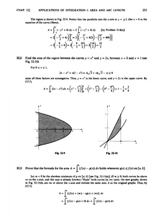 CHAP.321 APPLICATIONS OF INTEGRATION 1: AREA AND ARC LENGTH 253
The rqbn is shown in Fu.32-9.Nolice thai the parabola cuts the p
a
x
b a1 y = f2
. (Sec x =0 in the
equation ofthe curvc.)Henoe.
A-[-'I(-Y-t4)dy=2 [byPrabkm31.8yo)]
3
2
.
2 Find the area of thc region bctween the c u m s y = x3 and y = 2x,between x = 0 and x = 1 (sec
Fig. 32-10).
For0 s x IS 1,
2x- x' -1 2 -2 1 -&/i+
xxfi -x) 2 0
siaoC all three faaOr5 arc nonnegative Thus, y -x' is the lower curve, and y =2x b the upper curve.By
(32.1),
3
2
.
3 Provethat the formula I
' the a m A = (f(x) -A%))
dx holds whenever e(x) s f ( x )on [u,b].
I'
A = [ M X l + ImI) -Mx) -F 1mI11d
-
K
-[VI.) -dx) +0)dx =
Lel m <0 bc the abdoklk minimum of g on [a, b] [see Fig. 32-1I(u)].(If m 2Q both curves lie above
o
r on the x-axis. and this case balready known.) "Raise" both curyes by I mI units; the new graphsshown
in Fig. 32-1I(& arc om o
r above the x-axis and inclrlde the OUM arm A ac the original graphs. Thus, by
(32.1).
 