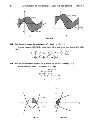 254 APPLICATIONS OF INTEGRATION I: AREA A N D ARC LENGTH [CHAP. 32
I
I
I'
1
!
L
b .
Y
I
-2 -I 0
tr
I
2 X
I
0
y = - ( 2 - I)
I
I I 'b)+I d
a
(h)
F i i 32-11
b x
3 U Find the area A betweenthe parabolasy = x* -1and y = -(x2 -1)
From the symmetry of Fw 32-12 it bclear thal A will bc equal to four times the area o
f the shaded
resion.
325 Find the area between the parabla x =y2 and the liney = 3x -2 (seeFig. 32-13).
Find the intersectionpoints. x = J? and y = 3x -2 imply
y = 3)J -2
3 f - y - 2 - 0
(3y +2)Q -1) -0
3 y + 2 = 0 or y-1-0
or Y ' 1
2
y = --3
A Y
t9
F
e
.3212 Fit.3t13
 