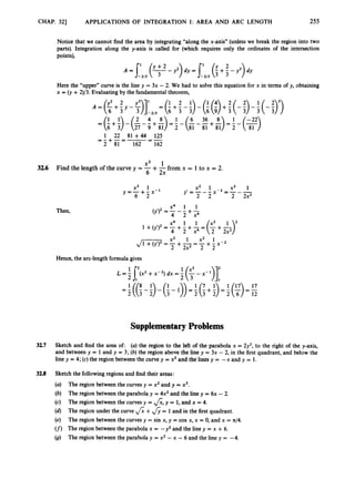 CHAP. 321 APPLICATIONS OF INTEGRATION I: AREA AND ARC LENGTH 255
Notice that we cannot find the area by integrating “along the x-axis” (unless we break the region into two
parts). Integration along the y-axis is called for (which requires only the ordinates of the intersection
points),
A = Cl3
(F
-Y.) dy = I’
-213 (
l
+
2- p) dy
Here the “upper” curve is the line y = 3x - 2. We had to solve this equation for x in terms of y, obtaining
x = (y +2)/3. Evaluating by the fundamental theorem,
1 1
1 22 81 +44 125
--
- 2 + 8 1 = 1 6 2 = 1 6 2
x3 1
6 2x
3
2
.
6 Find the length of the curve y = -+-from x = 1to x = 2.
x2 1 x2 1 ’
y’ = --- x-2 = ---
x3 1
y = -+- x-1
6 2 2 2 2 2x2
Then,
x4 1 1
(y’)2 = -- -
4 2 + 7
1 +01’)2 =4
x4 +T1 +2
1 = (
; +&y
Hence, the arc-length formula gives
L = f 6
’
(
2
+x-2) dx =
Supplementary Problems
32.7 Sketch and find the area of: (U) the region to the left of the parabola x = 2y2, to the right of the y-axis,
and between y = 1 and y = 3; (b) the region above the line y = 3x - 2, in the first quadrant, and below the
line y = 4; (c) the region between the curve y = x3and the lines y = --x and y = 1.
32.8 Sketch the followingregions and find their areas:
(a) The region between the curves y = x2and y = x3.
(b) The region between the parabola y = 4x2 and the line y = 6x - 2.
(c) The region between the curves y = &,y = 1, and x = 4.
(d) The region under the curve &+&= 1and in the first quadrant.
(e) The region between the curves y = sin x, y = cos x, x = 0, and x = 44.
(f) The region between the parabola x = -y2 and the line y = x +6.
(9) The region between the parabola y = x2-x - 6 and the line y = -4.
 