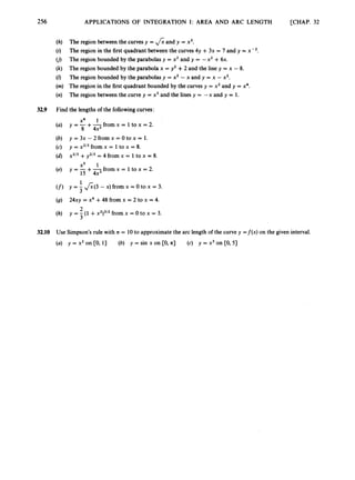 256 APPLICATIONS OF INTEGRATION I: AREA AND ARC LENGTH [CHAP. 32
(h) The region between the curvesy = fi and y = x3.
(i) The region in the first quadrant between the curves4y +3x = 7 and y = x - ~ .
(j) The region bounded by the parabolas y = x2 and y = -x2 +6x.
(k) The region bounded by the parabola x = y2 +2 and the line y = x - 8.
(Z) The region bounded by the parabolas y = x2 - x and y = x - x2.
(m) The region in the first quadrant bounded by the curves y = x2and y = x4.
(n) The region between the curve y = x3and the lines y = -x and y = 1.
32.9 Find the lengthsof the followingcurves:
x4 1
8 4x2
(a) y = -+-from x = 1to x = 2.
(b) y = 3x - 2 from x = 0 to x = 1.
(c) y = x2I3from x = 1 to x = 8.
(d) x2/3+y2l3= 4 from x = 1to x = 8.
(4 Y = 15+7
4x from x = 1to x = 2.
(f) y = 3 &(3 - x) from x = o to x = 3.
(9)
(h)
x5 1
1
24xy = x4 +48 from x = 2 to x = 4.
y = 3 (1 +x2)3/2
from x = O to x = 3.
2
32.10 Use Simpson’s rule with n = 10to approximatethe arc length of the curve y =f(x) on the given interval.
(a) y = x2 on [O,13 (b) y = sin x on CO, n] (c) y = x3on CO,5)
 