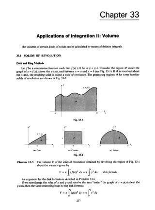 Chapter 33
Applications of Integration II:Volume
The volumesofcertainkinds of solidscan kcalculated by means of definite integrals.
33.1 SOLIDS OF REVOLUTION
Diskand Ring Mcrhods
Letfbc a continuous hnclion such thatf(x) 2 0 for a s x s b. Consider the region Sr under the
graph o
fp -f(x}, above the x-axis, and between x =U and x = b (sacFik 33-11, If 9is revolved about
the x-axis, the resultingsolid is called a d i d ofredution.The generating regions i# T
o
r some familiar
solids of revolution are shownin Fig 33-2.
I
" I
-
i:
t
i
h
Tkorem 33.1: The volume Y of the solid of revolution obtained by revolvingthc region of Fig. 33-1
about the x-axis is givenby
h
v = 11 (
I
@
)
)
'dx = %I
J dx diskfnrnrub
l
An argument for the disk formula is skedlcdin Problem 33.4.
If we interchange the roles of x and p and rcvolw ~ h c
area 'under" the grapb of x =g(y) about the
pnxis, then the same rraroaingleads to the disk formula
257
 